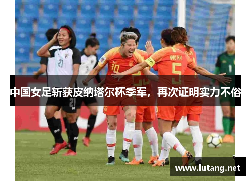 中国女足斩获皮纳塔尔杯季军，再次证明实力不俗